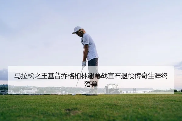 马拉松之王基普乔格柏林谢幕战宣布退役传奇生涯终落幕